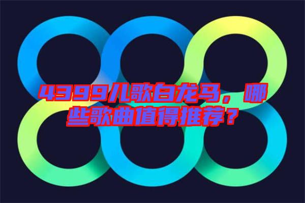 4399兒歌白龍馬，哪些歌曲值得推薦？