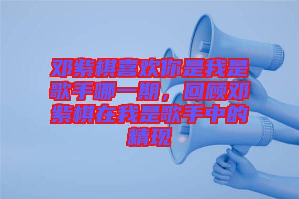 鄧紫棋喜歡你是我是歌手哪一期，回顧鄧紫棋在我是歌手中的精現(xiàn)