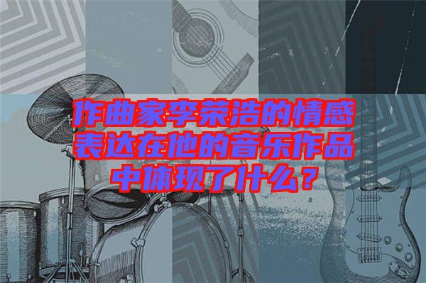 作曲家李榮浩的情感表達(dá)在他的音樂作品中體現(xiàn)了什么？