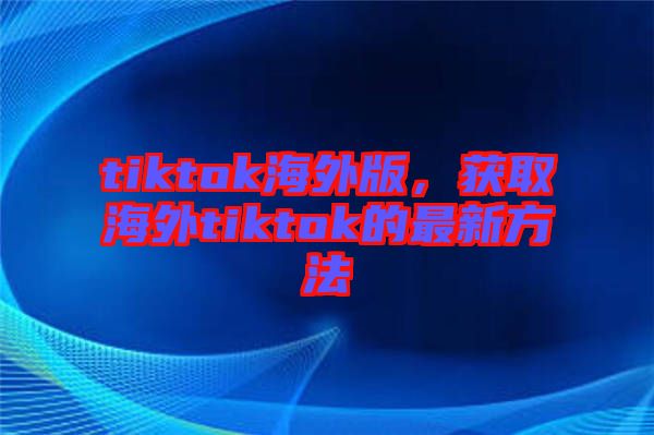 tiktok海外版，獲取海外tiktok的最新方法