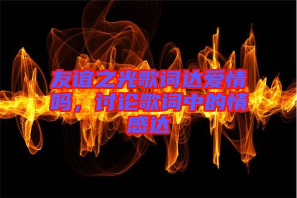 友誼之光歌詞達(dá)愛(ài)情嗎，討論歌詞中的情感達(dá)