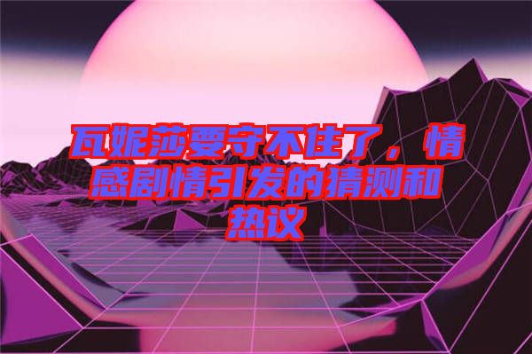 瓦妮莎要守不住了，情感劇情引發(fā)的猜測(cè)和熱議