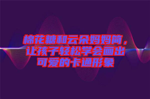 棉花糖和云朵媽媽簡(jiǎn)，讓孩子輕松學(xué)會(huì)畫(huà)出可愛(ài)的卡通形象