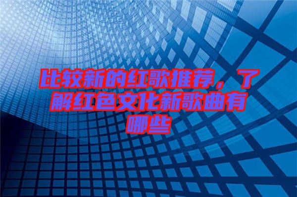 比較新的紅歌推薦，了解紅色文化新歌曲有哪些