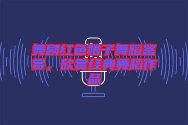 舞劇紅色娘子舞蹈鑒賞，欣賞經(jīng)典舞蹈作品