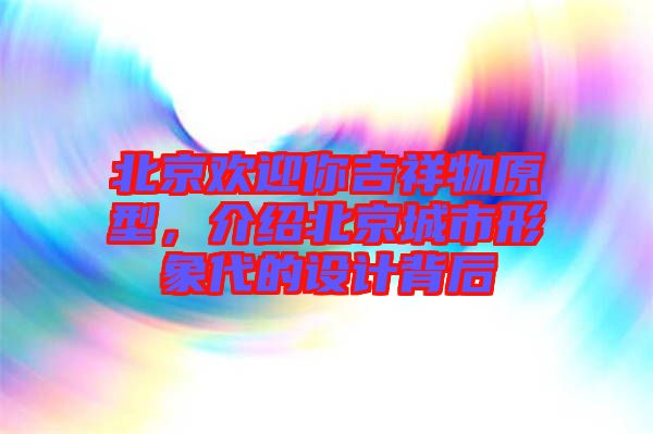 北京歡迎你吉祥物原型，介紹北京城市形象代的設(shè)計(jì)背后