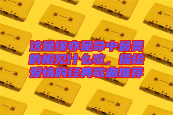 這是緣亦是命中最美的相見(jiàn)什么歌，描繪愛(ài)情的經(jīng)典歌曲推薦