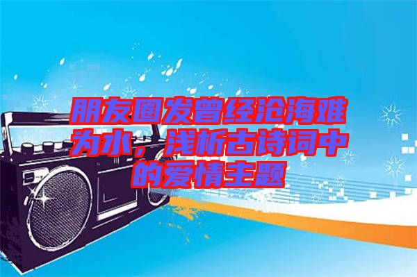 朋友圈發(fā)曾經(jīng)滄海難為水，淺析古詩詞中的愛情主題