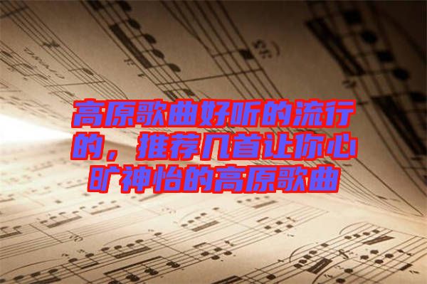高原歌曲好聽(tīng)的流行的，推薦幾首讓你心曠神怡的高原歌曲