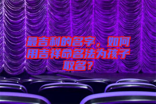 最吉利的名字，如何用吉祥命名法為孩子取名？
