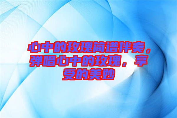 心中的玫瑰簡譜伴奏，彈唱心中的玫瑰，享受的美妙