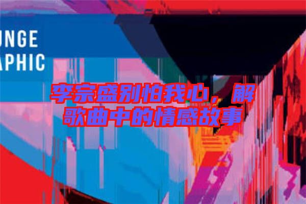 李宗盛別怕我心，解歌曲中的情感故事