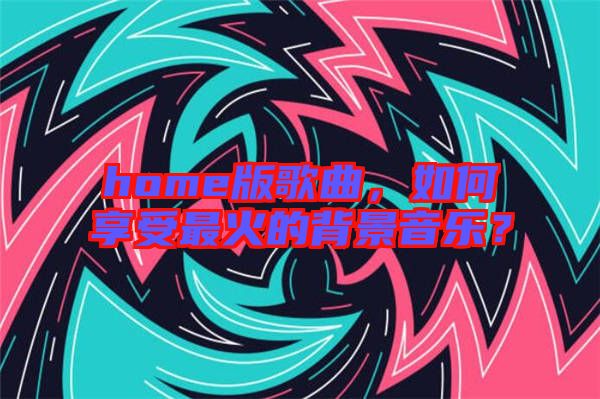 home版歌曲，如何享受最火的背景音樂？