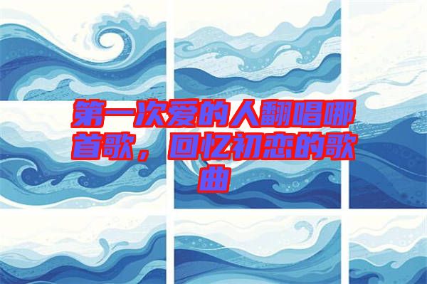 第一次愛的人翻唱哪首歌，回憶初戀的歌曲