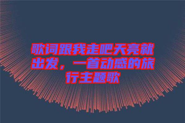 歌詞跟我走吧天亮就出發(fā)，一首動(dòng)感的旅行主題歌