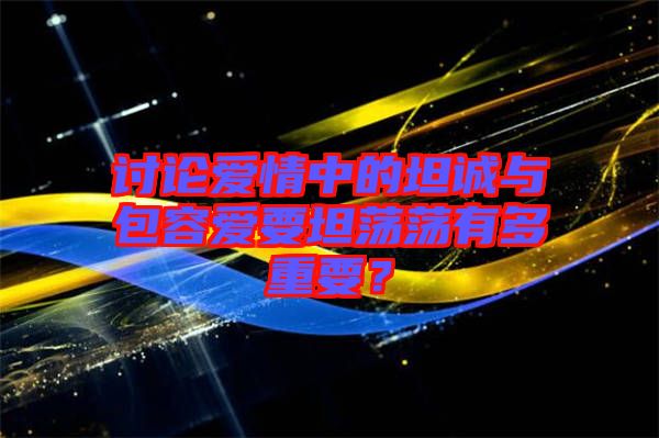 討論愛情中的坦誠與包容愛要坦蕩蕩有多重要？
