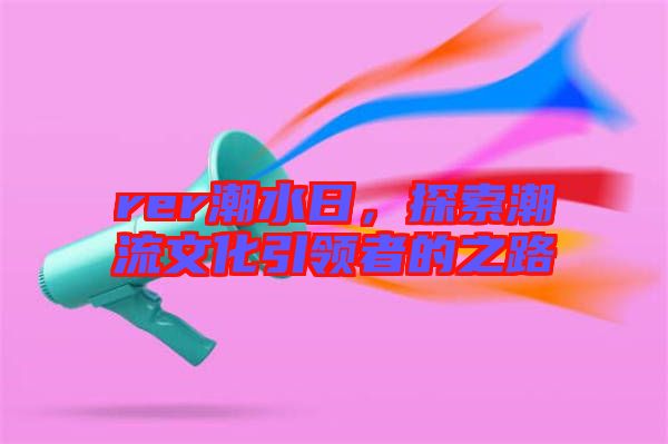 rer潮水日，探索潮流文化引領(lǐng)者的之路
