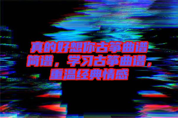 真的好想你古箏曲譜簡譜，學(xué)習(xí)古箏曲譜，重溫經(jīng)典情感
