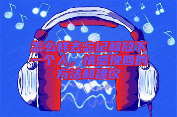 怎么樣去忘記和放下一個人，情感挽回的方法和建議