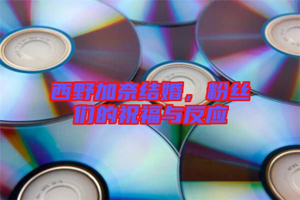 西野加奈結(jié)婚，粉絲們的祝福與反應(yīng)