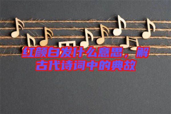 紅顏白發(fā)什么意思，解古代詩詞中的典故
