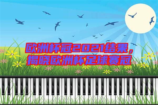 歐洲杯冠2021結果，揭曉歐洲杯足球賽冠