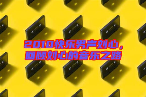 2010快樂男聲劉心，回顧劉心的音樂之路