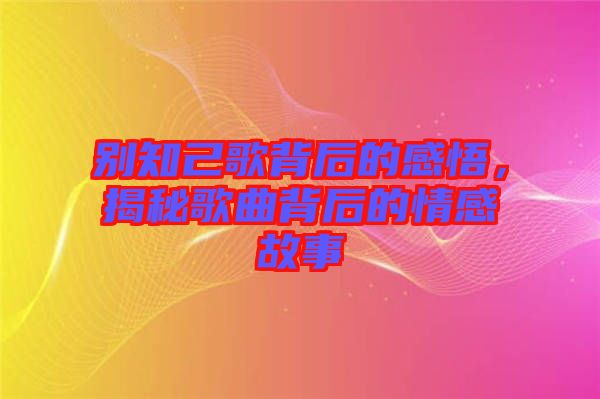 別知己歌背后的感悟，揭秘歌曲背后的情感故事