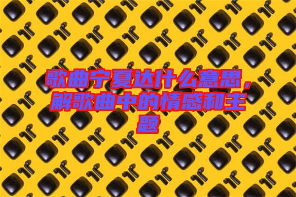 歌曲寧夏達(dá)什么意思，解歌曲中的情感和主題