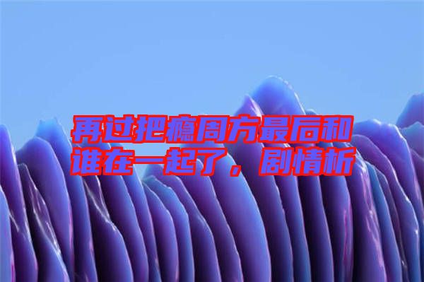 再過把癮周方最后和誰在一起了，劇情析