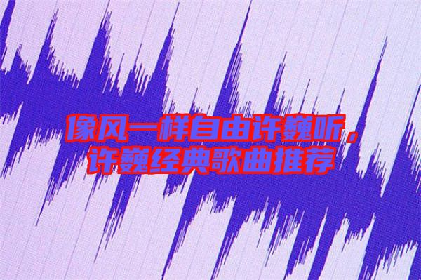 像風(fēng)一樣自由許巍聽，許巍經(jīng)典歌曲推薦