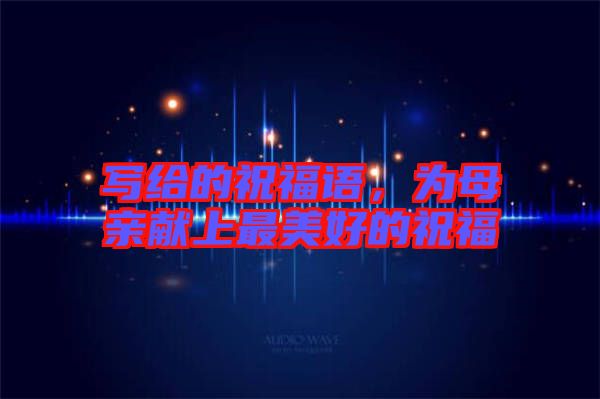 寫給的祝福語(yǔ)，為母親獻(xiàn)上最美好的祝福