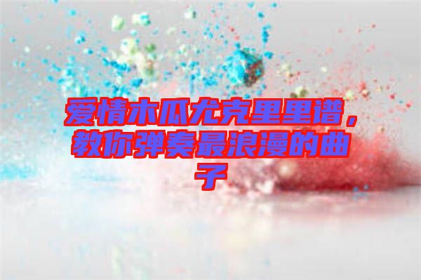愛情木瓜尤克里里譜，教你彈奏最浪漫的曲子