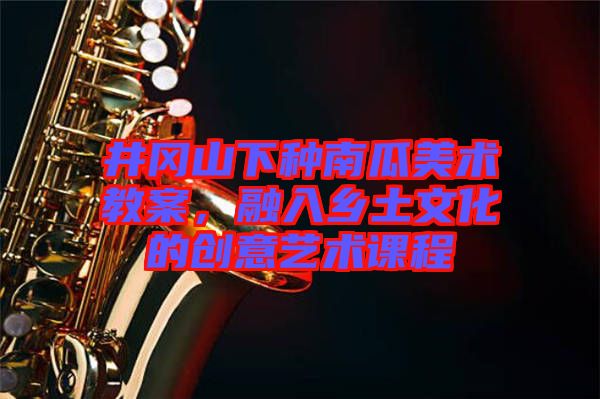 井岡山下種南瓜美術(shù)教案，融入鄉(xiāng)土文化的創(chuàng)意藝術(shù)課程