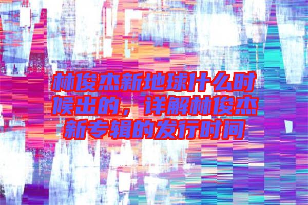 林俊杰新地球什么時(shí)候出的，詳解林俊杰新專輯的發(fā)行時(shí)間