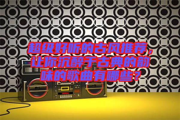 超級好聽的古風(fēng)推薦，讓你沉醉于古典的韻味的歌曲有哪些？