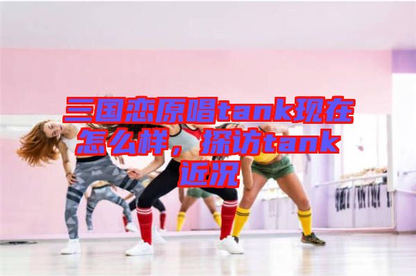 三國(guó)戀原唱tank現(xiàn)在怎么樣，探訪tank近況