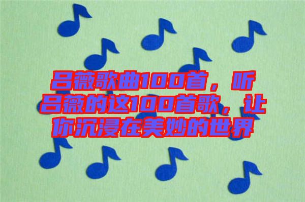 呂薇歌曲100首，聽呂薇的這100首歌，讓你沉浸在美妙的世界