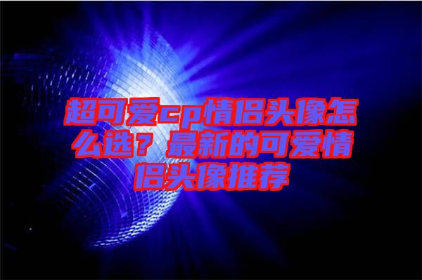 超可愛(ài)cp情侶頭像怎么選？最新的可愛(ài)情侶頭像推薦