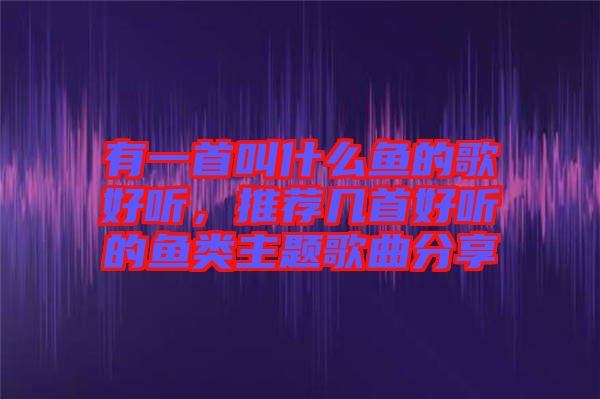 有一首叫什么魚的歌好聽，推薦幾首好聽的魚類主題歌曲分享
