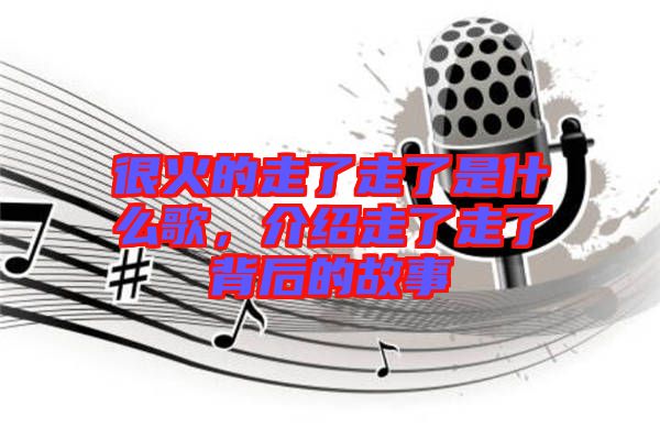 很火的走了走了是什么歌，介紹走了走了背后的故事