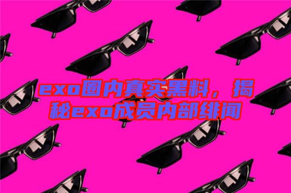 exo圈內(nèi)真實(shí)黑料，揭秘exo成員內(nèi)部緋聞