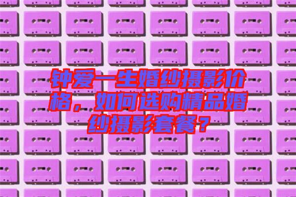 鐘愛一生婚紗攝影價(jià)格，如何選購精品婚紗攝影套餐？