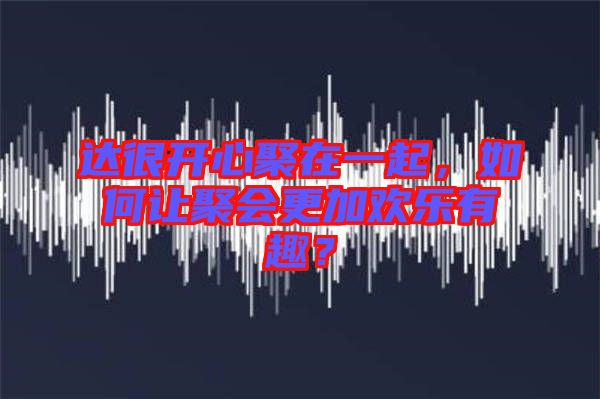 達(dá)很開心聚在一起，如何讓聚會(huì)更加歡樂有趣？