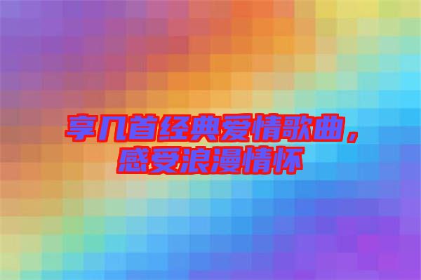 享幾首經(jīng)典愛(ài)情歌曲，感受浪漫情懷