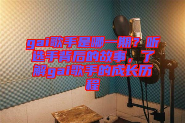 gai歌手是哪一期？聽選手背后的故事，了解gai歌手的成長歷程
