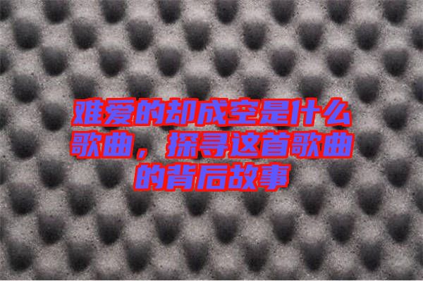 難愛的卻成空是什么歌曲，探尋這首歌曲的背后故事