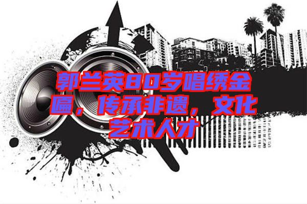 郭蘭英80歲唱繡金匾，傳承非遺，文化藝術(shù)人才