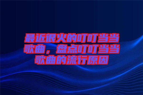 最近很火的叮叮當(dāng)當(dāng)歌曲，盤(pán)點(diǎn)叮叮當(dāng)當(dāng)歌曲的流行原因