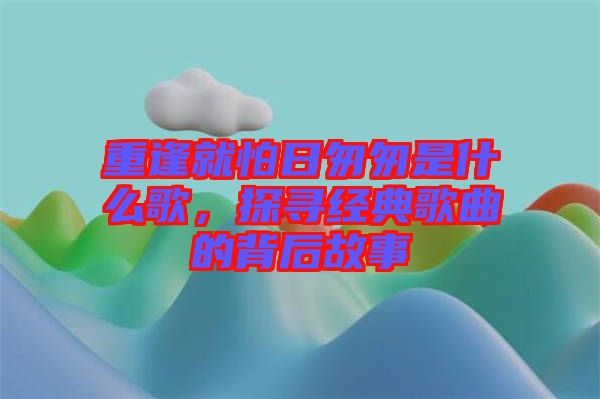 重逢就怕日匆匆是什么歌，探尋經(jīng)典歌曲的背后故事